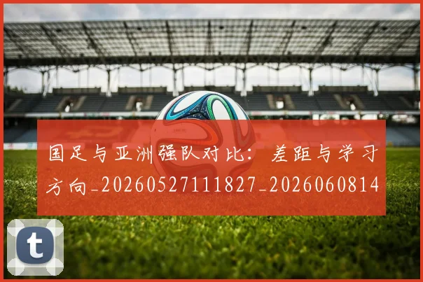 国足与亚洲强队对比：差距与学习方向_20260527111827_20260608142818