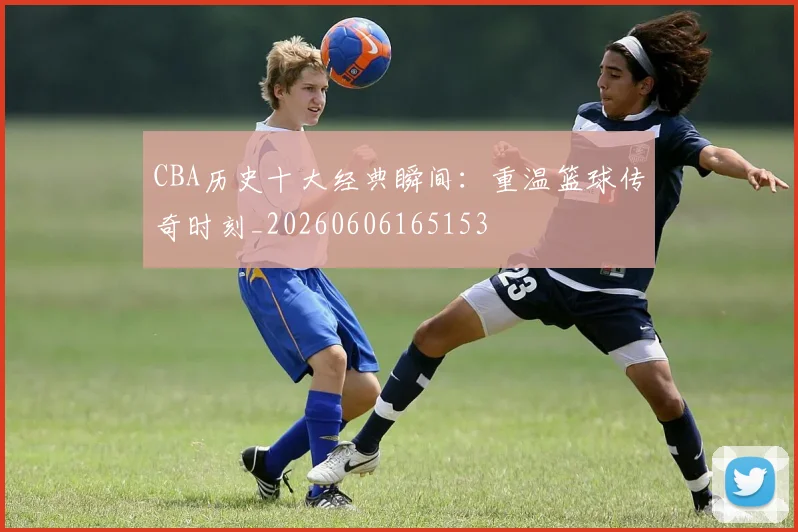 CBA历史十大经典瞬间:重温篮球传奇时刻_20260606165153