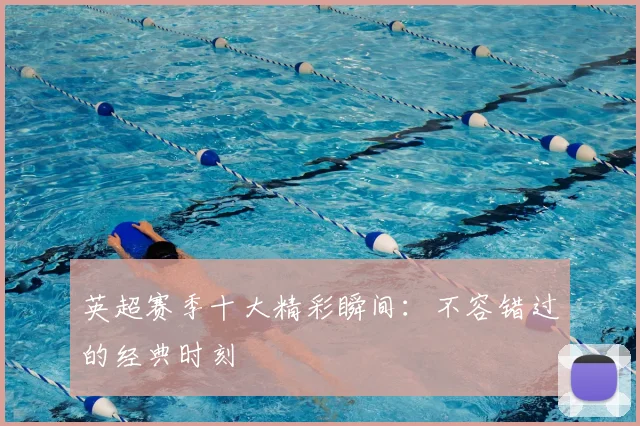 英超赛季十大精彩瞬间：不容错过的经典时刻