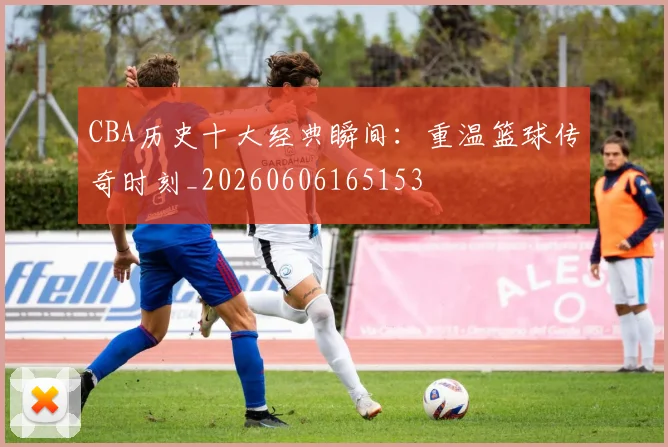 CBA历史十大经典瞬间:重温篮球传奇时刻_20260606165153
