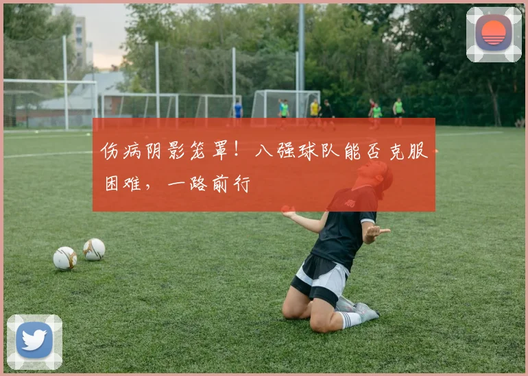 伤病阴影笼罩！八强球队能否克服困难，一路前行