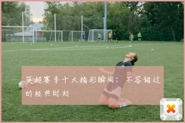 英超赛季十大精彩瞬间：不容错过的经典时刻